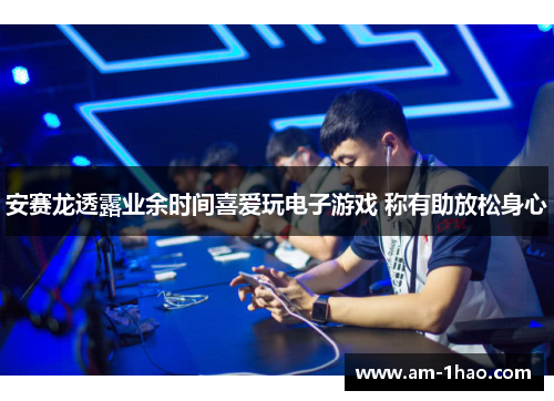 安赛龙透露业余时间喜爱玩电子游戏 称有助放松身心