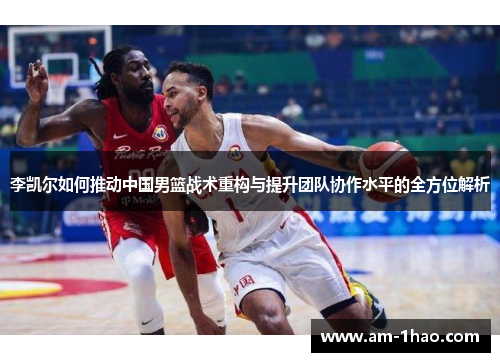 李凯尔如何推动中国男篮战术重构与提升团队协作水平的全方位解析