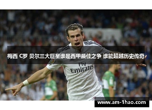 梅西 C罗 贝尔三大巨星谁是西甲最佳之争 谁能超越历史传奇