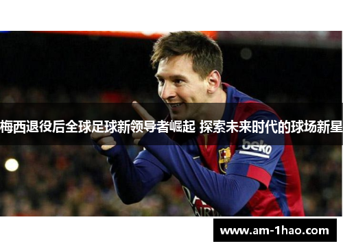 梅西退役后全球足球新领导者崛起 探索未来时代的球场新星 梅西退役后全球足球新领导者崛起 探索未来时代的球场新星