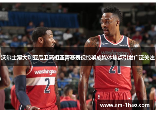 沃尔士澳大利亚后卫亮相亚青赛表现惊艳成媒体焦点引发广泛关注 沃尔士澳大利亚后卫亮相亚青赛表现惊艳成媒体焦点引发广泛关注