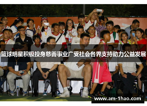篮球明星积极投身慈善事业广受社会各界支持助力公益发展