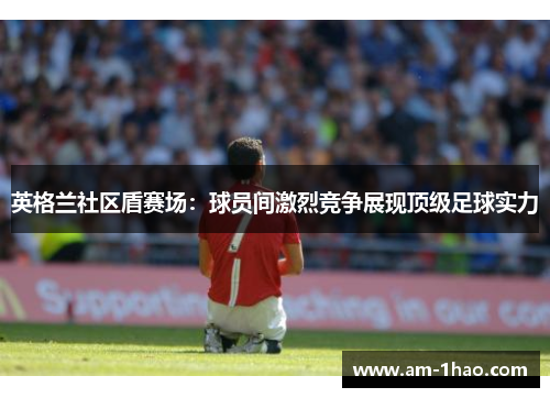 英格兰社区盾赛场:球员间激烈竞争展现顶级足球实力 英格兰社区盾赛场:球员间激烈竞争展现顶级足球实力