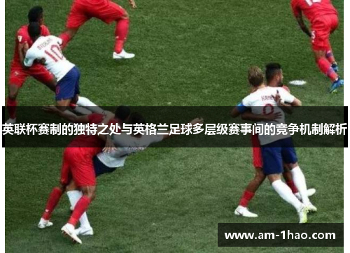 英联杯赛制的独特之处与英格兰足球多层级赛事间的竞争机制解析 英联杯赛制的独特之处与英格兰足球多层级赛事间的竞争机制解析
