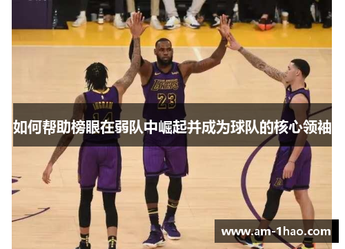 如何帮助榜眼在弱队中崛起并成为球队的核心领袖 如何帮助榜眼在弱队中崛起并成为球队的核心领袖