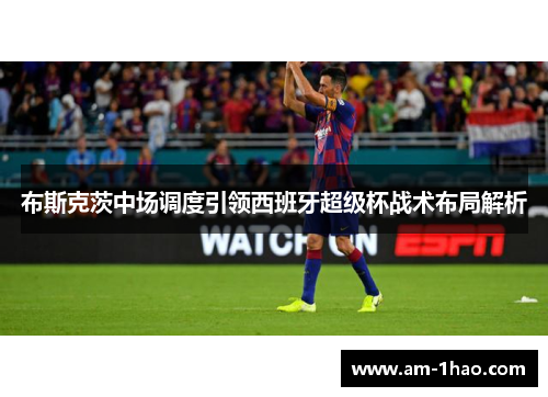 布斯克茨中场调度引领西班牙超级杯战术布局解析