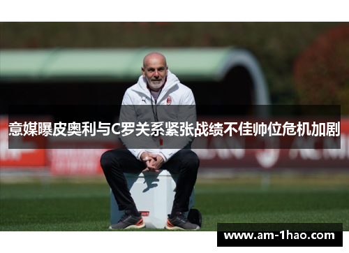 意媒曝皮奥利与C罗关系紧张战绩不佳帅位危机加剧