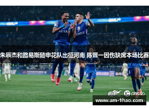 朱辰杰和路易斯随申花队出征河南 陈晋一因伤缺席本场比赛 朱辰杰和路易斯随申花队出征河南 陈晋一因伤缺席本场比赛