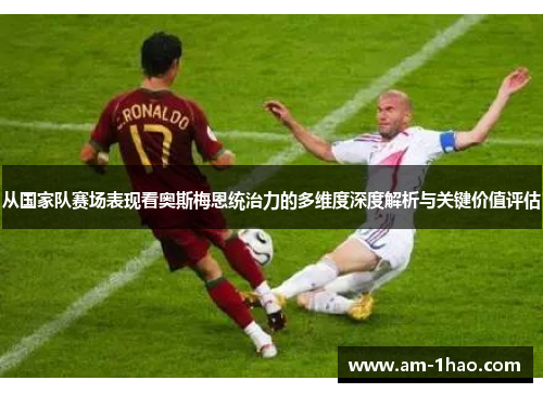 从国家队赛场表现看奥斯梅恩统治力的多维度深度解析与关键价值评估 从国家队赛场表现看奥斯梅恩统治力的多维度深度解析与关键价值评估