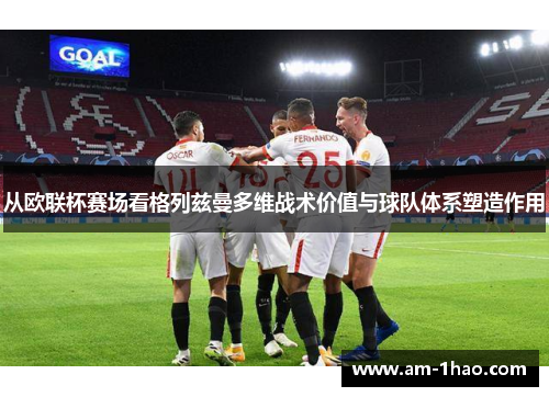 从欧联杯赛场看格列兹曼多维战术价值与球队体系塑造作用