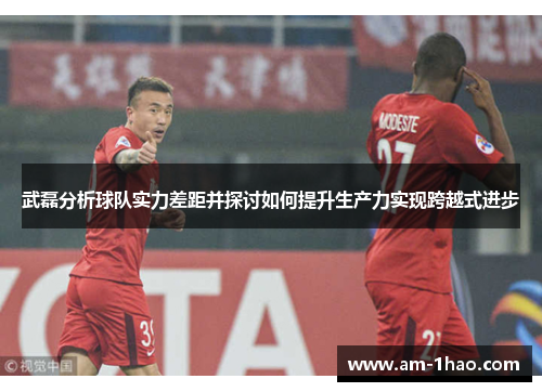 武磊分析球队实力差距并探讨如何提升生产力实现跨越式进步