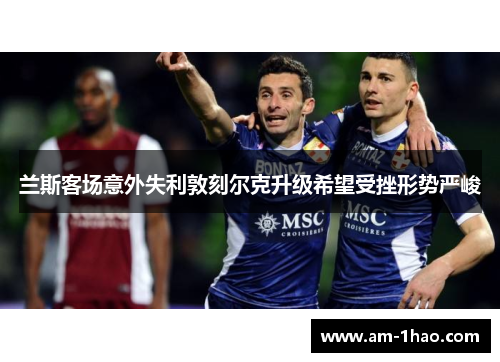 兰斯客场意外失利敦刻尔克升级希望受挫形势严峻