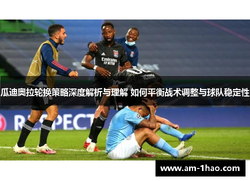 瓜迪奥拉轮换策略深度解析与理解 如何平衡战术调整与球队稳定性