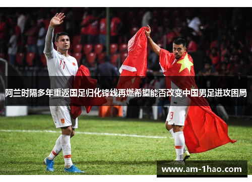 阿兰时隔多年重返国足归化锋线再燃希望能否改变中国男足进攻困局 阿兰时隔多年重返国足归化锋线再燃希望能否改变中国男足进攻困局