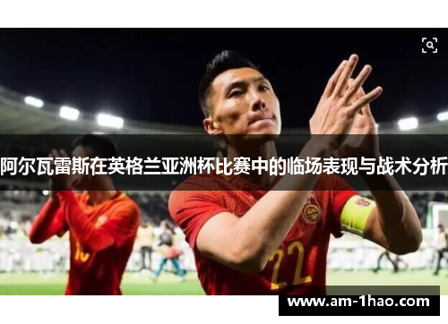 阿尔瓦雷斯在英格兰亚洲杯比赛中的临场表现与战术分析 阿尔瓦雷斯在英格兰亚洲杯比赛中的临场表现与战术分析